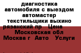 диагностика автомобиля с выездом автомастер текстильщики выхино рязанский пр › Цена ­ 900 - Московская обл., Москва г. Авто » Услуги   